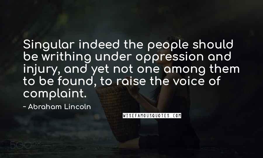 Abraham Lincoln quotes: Singular indeed the people should be writhing under oppression and injury, and yet not one among them to be found, to raise the voice of complaint. Abraham Lincoln quotes: Singular indeed the people should be writhing under oppression and injury, and yet not one among them to be found, to raise the voice of complaint.