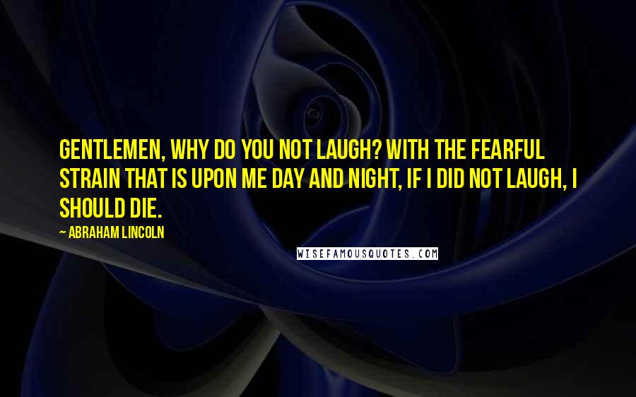 Abraham Lincoln quotes: Gentlemen, why do you not laugh? With the fearful strain that is upon me day and night, if I did not laugh, I should die. Abraham Lincoln quotes: Gentlemen, why do you not laugh? With the fearful strain that is upon me day and night, if I did not laugh, I should die.