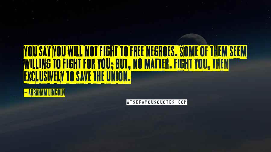 Abraham Lincoln quotes: You say you will not fight to free negroes. Some of them seem willing to fight for you; but, no matter. Fight you, then exclusively to save the Union. Abraham Lincoln quotes: You say you will not fight to free negroes. Some of them seem willing to fight for you; but, no matter. Fight you, then exclusively to save the Union.