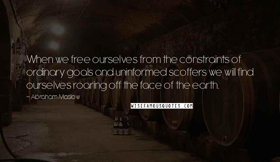 Abraham Maslow quotes: When we free ourselves from the constraints of ordinary goals and uninformed scoffers we will find ourselves roaring off the face of the earth.