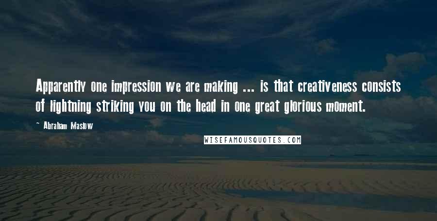 Abraham Maslow quotes: Apparently one impression we are making ... is that creativeness consists of lightning striking you on the head in one great glorious moment.