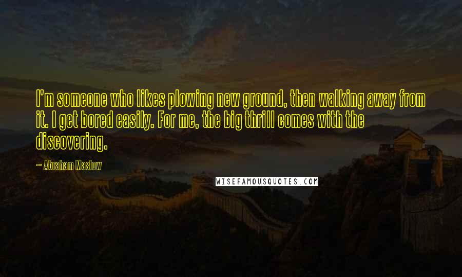 Abraham Maslow quotes: I'm someone who likes plowing new ground, then walking away from it. I get bored easily. For me, the big thrill comes with the discovering.