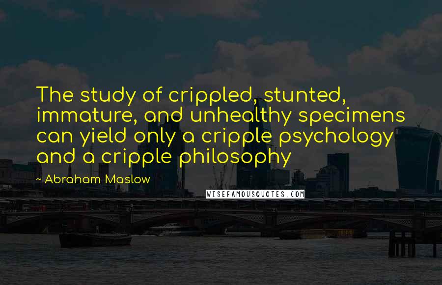 Abraham Maslow quotes: The study of crippled, stunted, immature, and unhealthy specimens can yield only a cripple psychology and a cripple philosophy