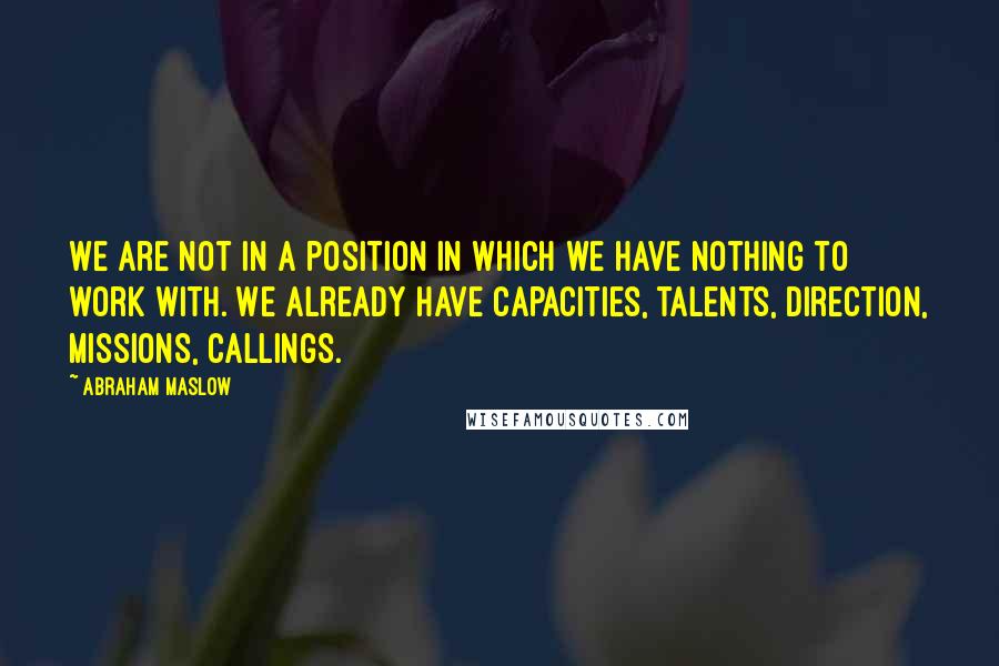 Abraham Maslow quotes: We are not in a position in which we have nothing to work with. We already have capacities, talents, direction, missions, callings.