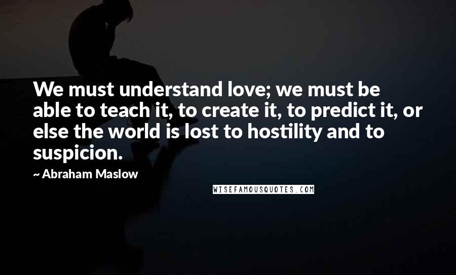 Abraham Maslow quotes: We must understand love; we must be able to teach it, to create it, to predict it, or else the world is lost to hostility and to suspicion.
