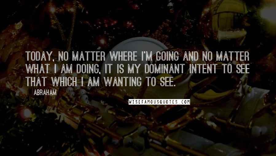 Abraham quotes: Today, no matter where I'm going and no matter what I am doing, it is my dominant intent to see that which I am wanting to see.