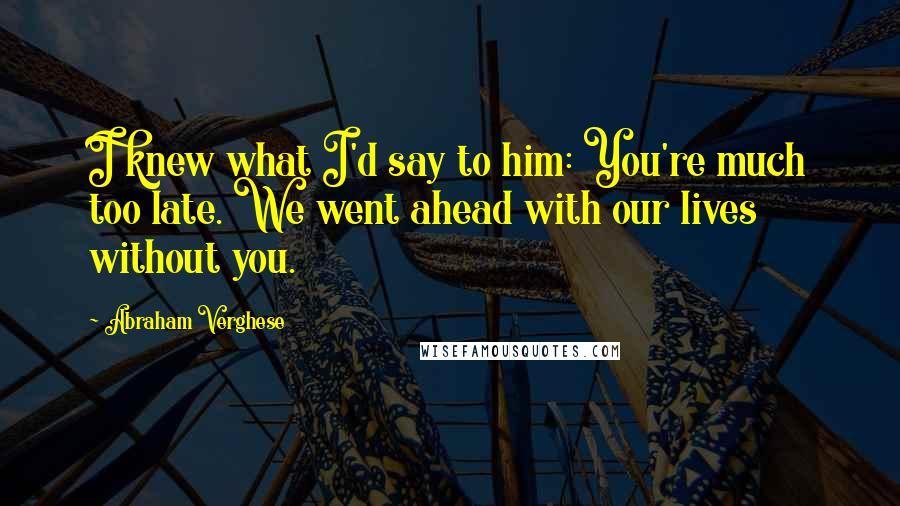 Abraham Verghese quotes: I knew what I'd say to him: You're much too late. We went ahead with our lives without you.