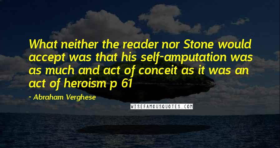Abraham Verghese quotes: What neither the reader nor Stone would accept was that his self-amputation was as much and act of conceit as it was an act of heroism p 61