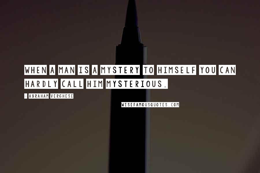 Abraham Verghese quotes: When a man is a mystery to himself you can hardly call him mysterious.