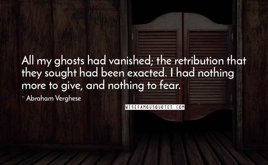 Abraham Verghese quotes: All my ghosts had vanished; the retribution that they sought had been exacted. I had nothing more to give, and nothing to fear.