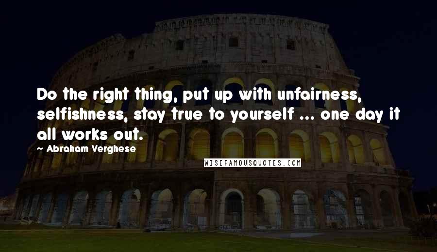 Abraham Verghese quotes: Do the right thing, put up with unfairness, selfishness, stay true to yourself ... one day it all works out.