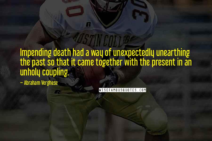 Abraham Verghese quotes: Impending death had a way of unexpectedly unearthing the past so that it came together with the present in an unholy coupling.