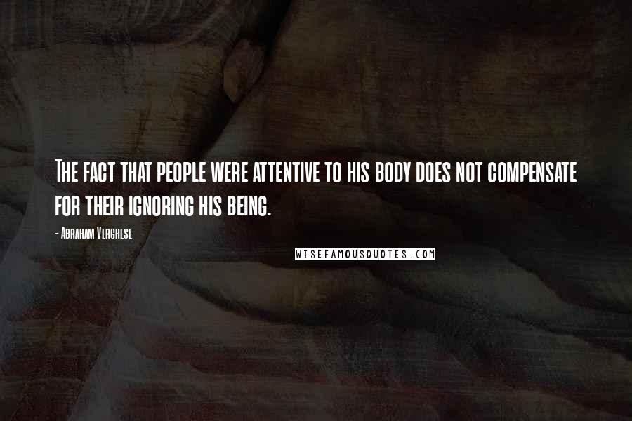 Abraham Verghese quotes: The fact that people were attentive to his body does not compensate for their ignoring his being.
