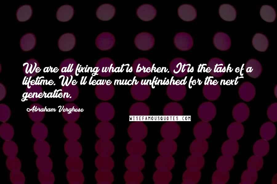 Abraham Verghese quotes: We are all fixing what is broken. It is the task of a lifetime. We'll leave much unfinished for the next generation.