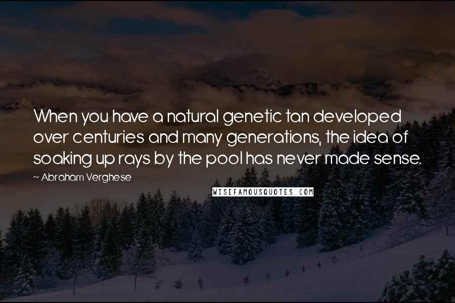 Abraham Verghese quotes: When you have a natural genetic tan developed over centuries and many generations, the idea of soaking up rays by the pool has never made sense.