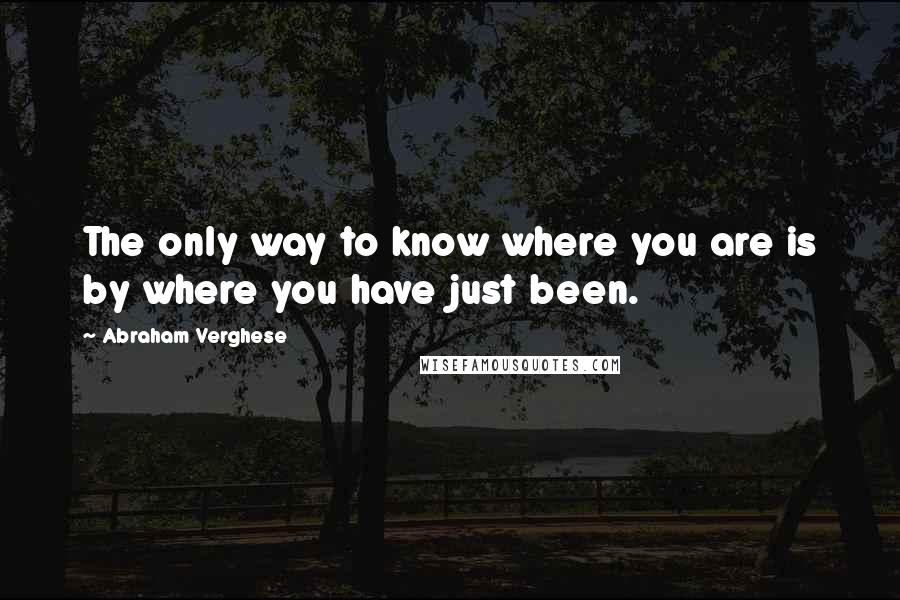 Abraham Verghese quotes: The only way to know where you are is by where you have just been.