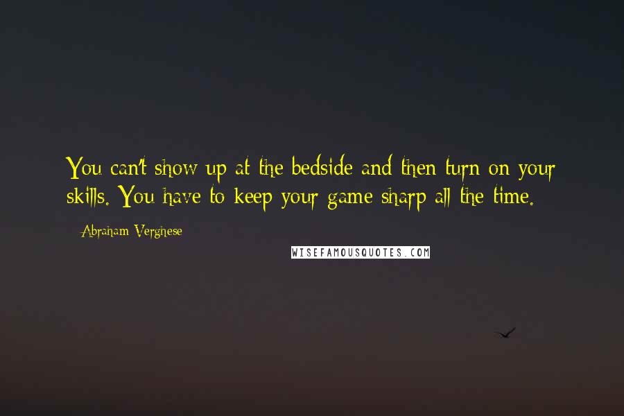 Abraham Verghese quotes: You can't show up at the bedside and then turn on your skills. You have to keep your game sharp all the time.