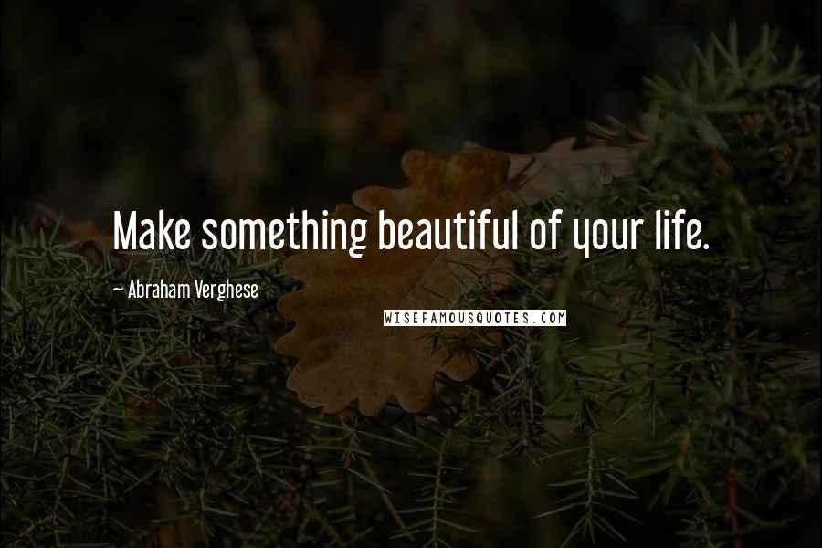 Abraham Verghese quotes: Make something beautiful of your life.