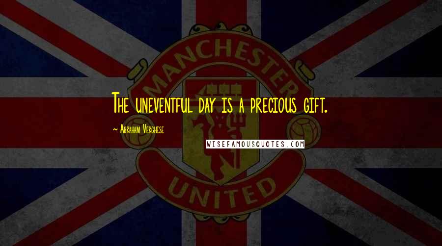 Abraham Verghese quotes: The uneventful day is a precious gift.