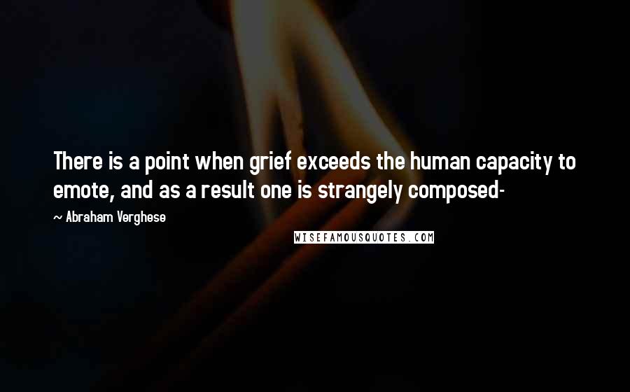 Abraham Verghese quotes: There is a point when grief exceeds the human capacity to emote, and as a result one is strangely composed-
