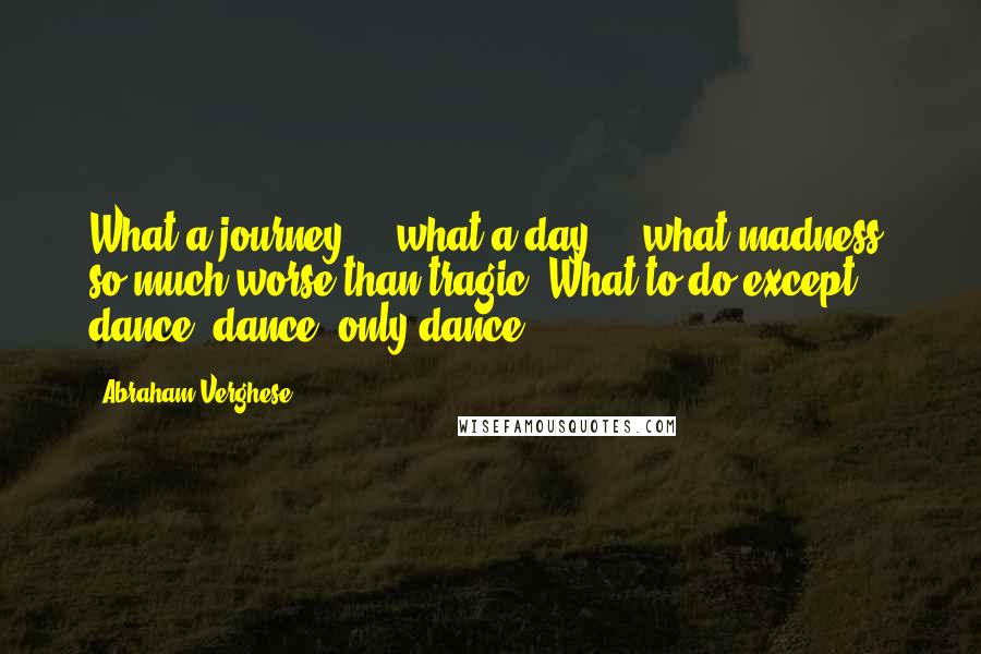 Abraham Verghese quotes: What a journey ... what a day ... what madness, so much worse than tragic! What to do except dance, dance, only dance ...