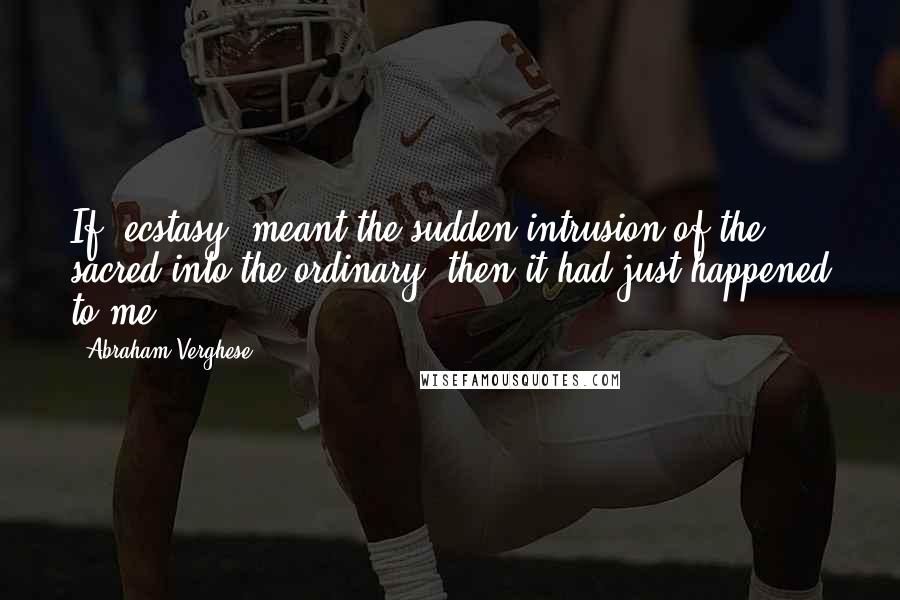 Abraham Verghese quotes: If 'ecstasy' meant the sudden intrusion of the sacred into the ordinary, then it had just happened to me.