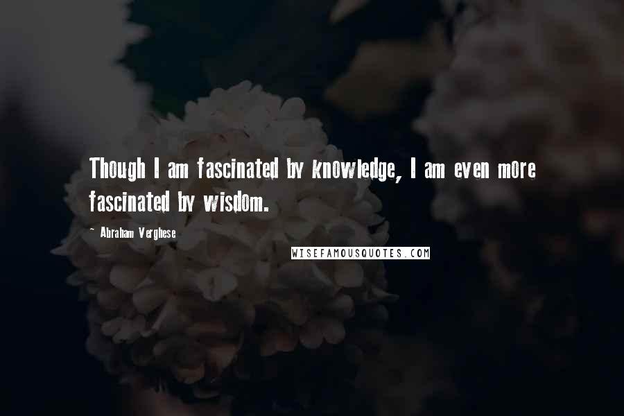 Abraham Verghese quotes: Though I am fascinated by knowledge, I am even more fascinated by wisdom.