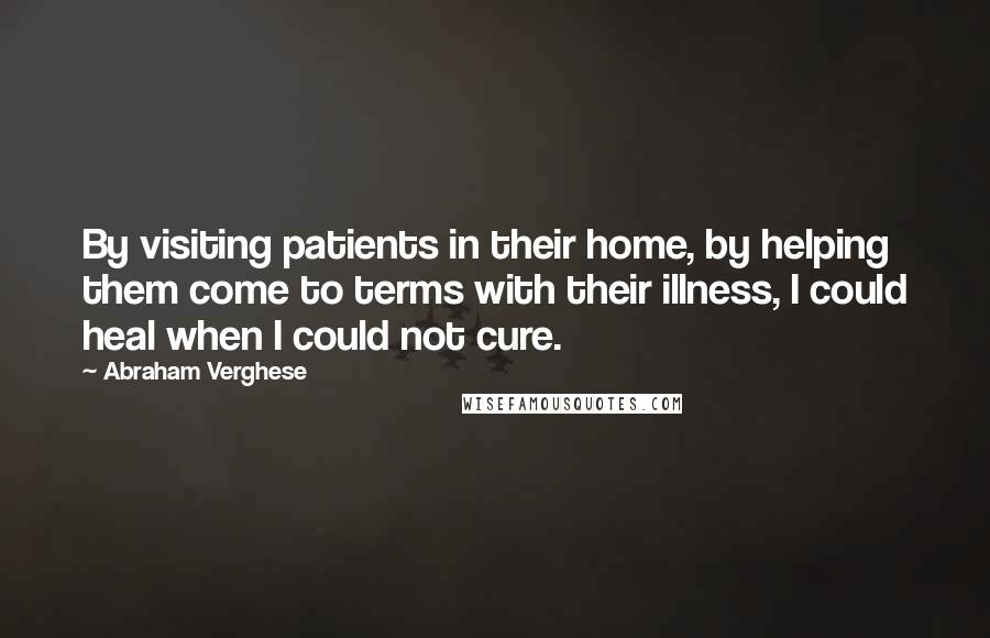 Abraham Verghese quotes: By visiting patients in their home, by helping them come to terms with their illness, I could heal when I could not cure.