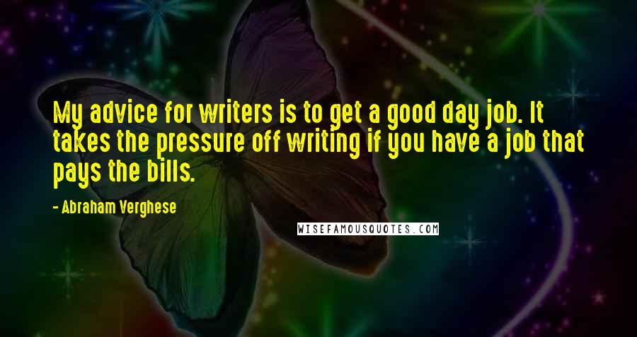 Abraham Verghese quotes: My advice for writers is to get a good day job. It takes the pressure off writing if you have a job that pays the bills.