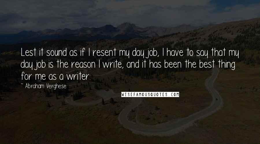 Abraham Verghese quotes: Lest it sound as if I resent my day job, I have to say that my day job is the reason I write, and it has been the best thing