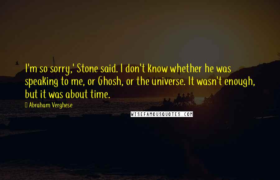 Abraham Verghese quotes: I'm so sorry,' Stone said. I don't know whether he was speaking to me, or Ghosh, or the universe. It wasn't enough, but it was about time.