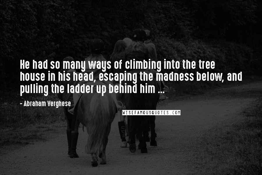 Abraham Verghese quotes: He had so many ways of climbing into the tree house in his head, escaping the madness below, and pulling the ladder up behind him ...