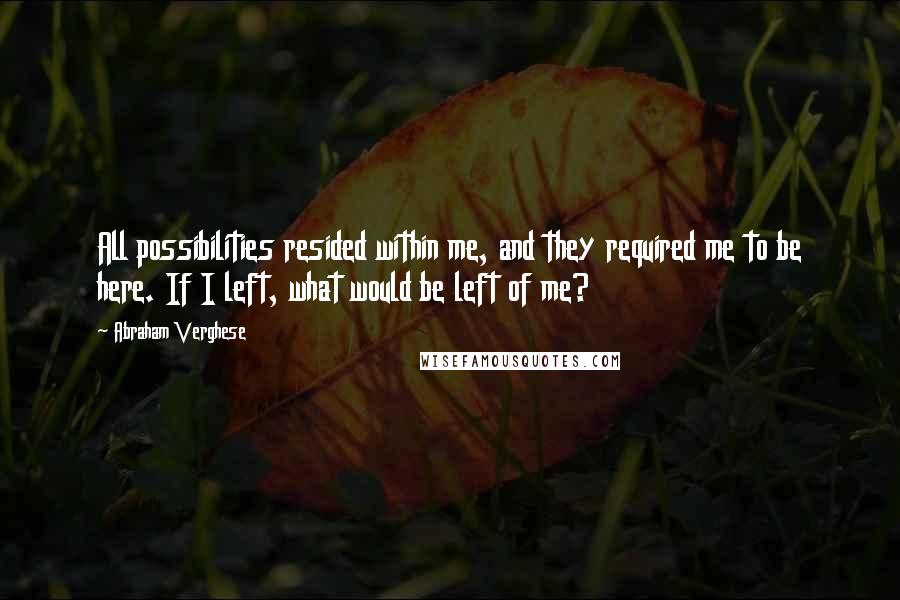 Abraham Verghese quotes: All possibilities resided within me, and they required me to be here. If I left, what would be left of me?