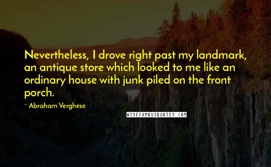 Abraham Verghese quotes: Nevertheless, I drove right past my landmark, an antique store which looked to me like an ordinary house with junk piled on the front porch.