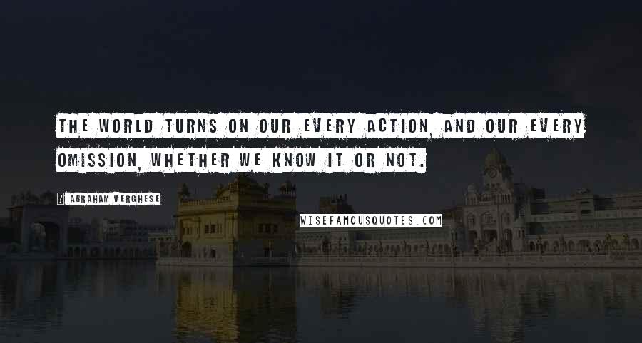 Abraham Verghese quotes: The world turns on our every action, and our every omission, whether we know it or not.