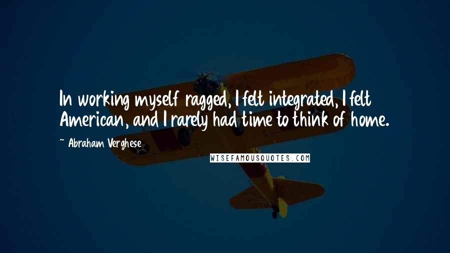 Abraham Verghese quotes: In working myself ragged, I felt integrated, I felt American, and I rarely had time to think of home.