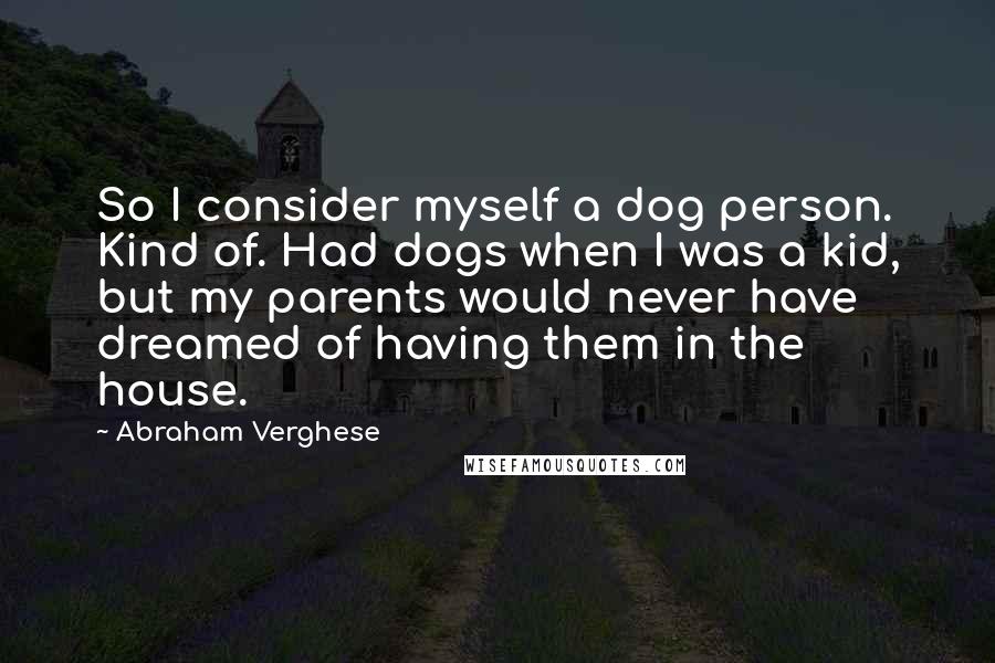 Abraham Verghese quotes: So I consider myself a dog person. Kind of. Had dogs when I was a kid, but my parents would never have dreamed of having them in the house.