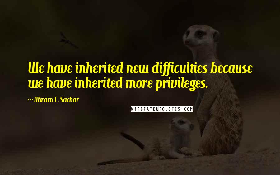 Abram L. Sachar quotes: We have inherited new difficulties because we have inherited more privileges.