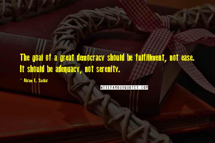 Abram L. Sachar quotes: The goal of a great democracy should be fulfillment, not ease. It should be adequacy, not serenity.