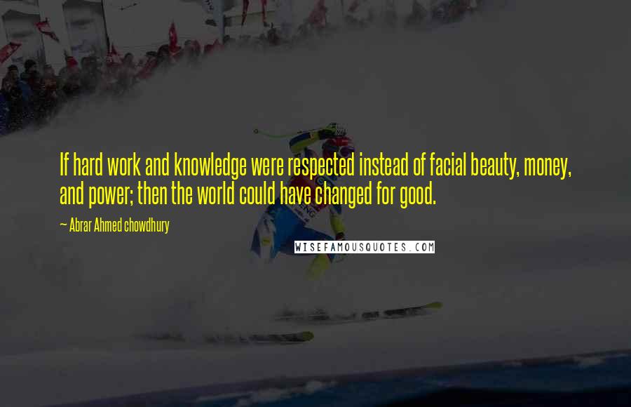 Abrar Ahmed Chowdhury quotes: If hard work and knowledge were respected instead of facial beauty, money, and power; then the world could have changed for good.