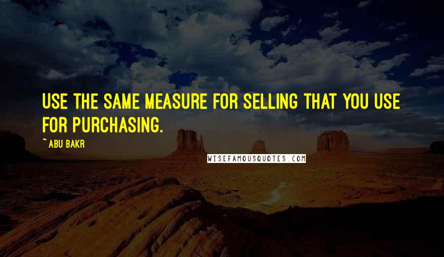 Abu Bakr quotes: Use the same measure for selling that you use for purchasing.