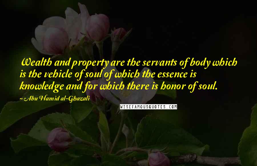 Abu Hamid Al-Ghazali quotes: Wealth and property are the servants of body which is the vehicle of soul of which the essence is knowledge and for which there is honor of soul.