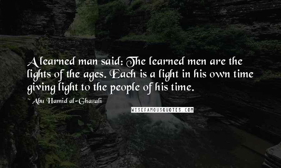 Abu Hamid Al-Ghazali quotes: A learned man said: The learned men are the lights of the ages. Each is a light in his own time giving light to the people of his time.