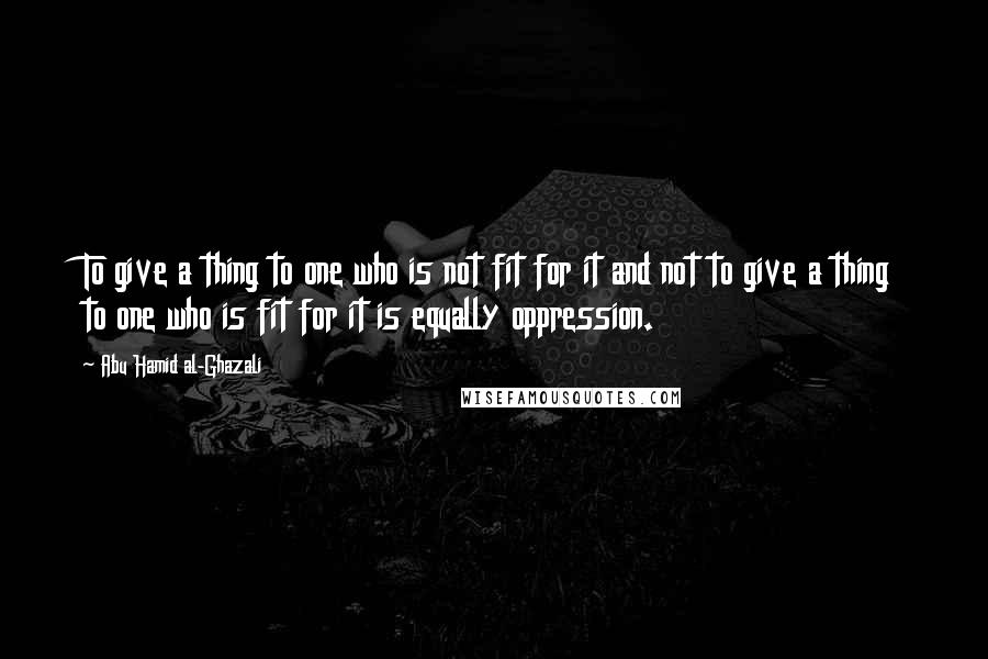 Abu Hamid Al-Ghazali quotes: To give a thing to one who is not fit for it and not to give a thing to one who is fit for it is equally oppression. Abu Hamid Al-Ghazali quotes: To give a thing to one who is not fit for it and not to give a thing to one who is fit for it is equally oppression.