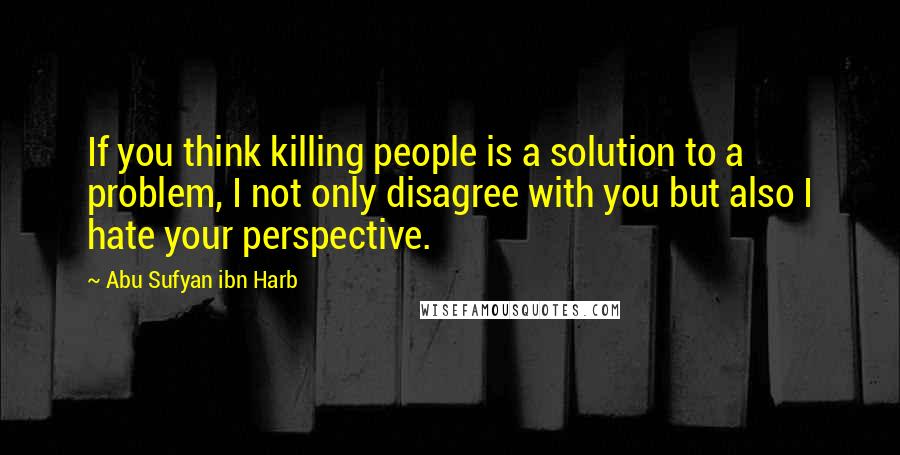 Abu Sufyan Ibn Harb quotes: If you think killing people is a solution to a problem, I not only disagree with you but also I hate your perspective. Abu Sufyan Ibn Harb quotes: If you think killing people is a solution to a problem, I not only disagree with you but also I hate your perspective.