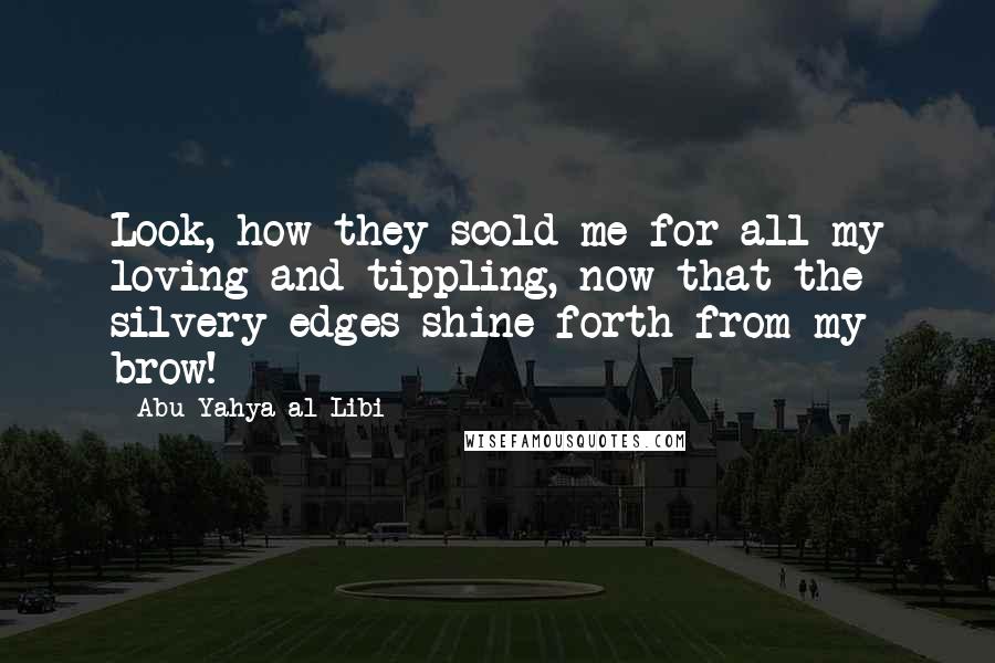 Abu Yahya Al-Libi quotes: Look, how they scold me for all my loving and tippling, now that the silvery edges shine forth from my brow! Abu Yahya Al-Libi quotes: Look, how they scold me for all my loving and tippling, now that the silvery edges shine forth from my brow!