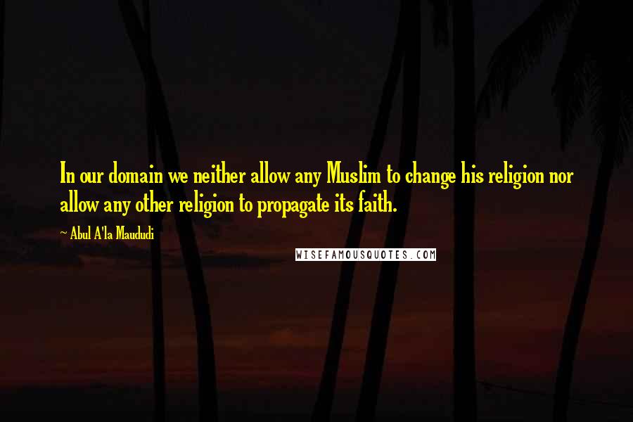 Abul A'la Maududi quotes: In our domain we neither allow any Muslim to change his religion nor allow any other religion to propagate its faith.