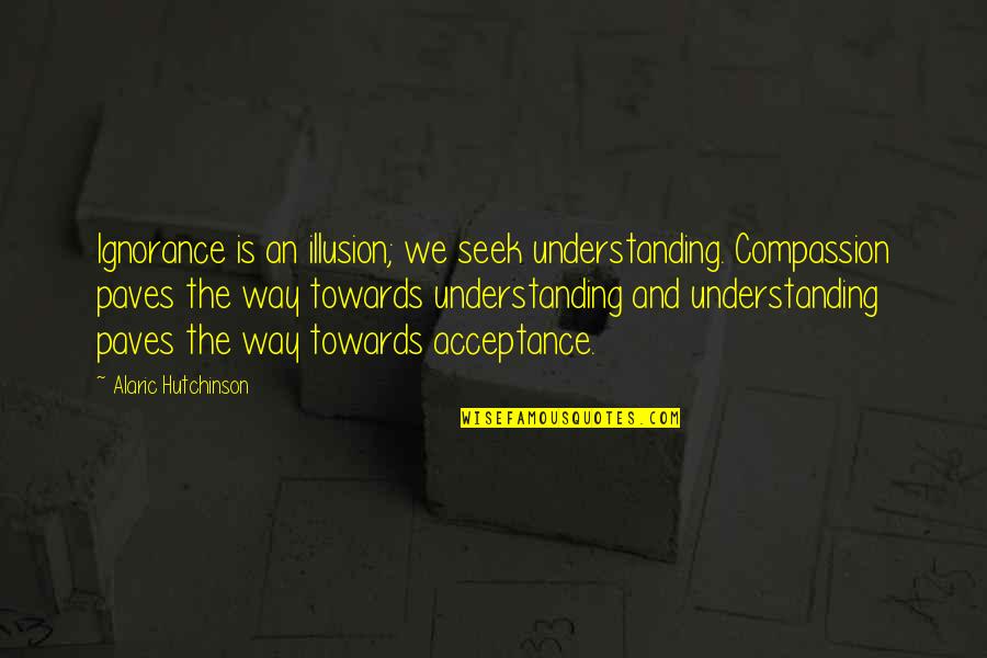 Acceptance Inspirational Quotes By Alaric Hutchinson: Ignorance is an illusion; we seek understanding. Compassion