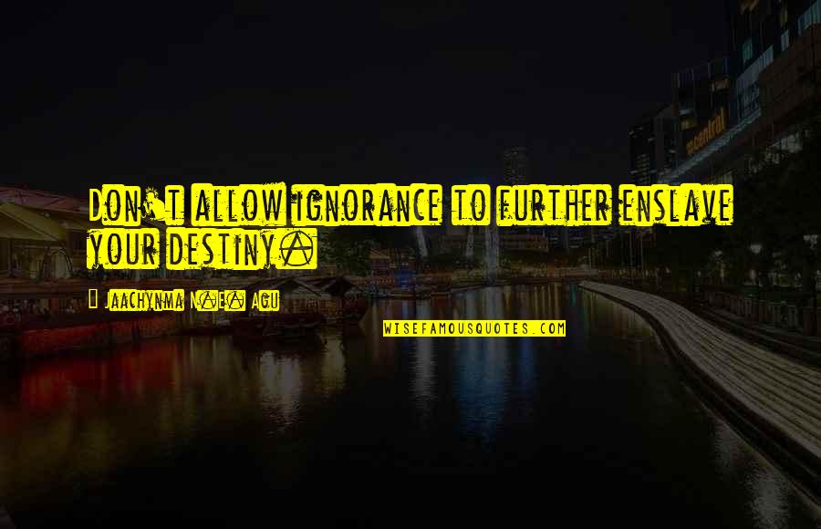 Accomplishment And Success Quotes By Jaachynma N.E. Agu: Don't allow ignorance to further enslave your destiny. Accomplishment And Success Quotes By Jaachynma N.E. Agu: Don't allow ignorance to further enslave your destiny.