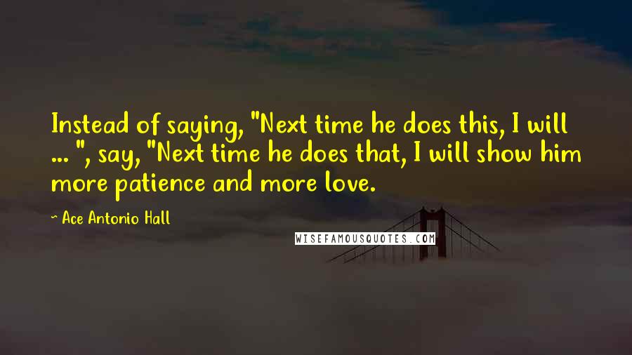 Ace Antonio Hall quotes: Instead of saying, "Next time he does this, I will ... ", say, "Next time he does that, I will show him more patience and more love.